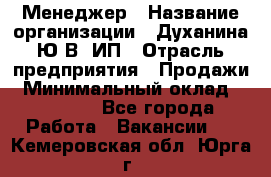 Менеджер › Название организации ­ Духанина Ю.В, ИП › Отрасль предприятия ­ Продажи › Минимальный оклад ­ 17 000 - Все города Работа » Вакансии   . Кемеровская обл.,Юрга г.